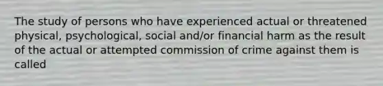 The study of persons who have experienced actual or threatened physical, psychological, social and/or financial harm as the result of the actual or attempted commission of crime against them is called