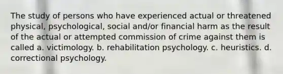 The study of persons who have experienced actual or threatened physical, psychological, social and/or financial harm as the result of the actual or attempted commission of crime against them is called a. victimology. b. rehabilitation psychology. c. heuristics. d. correctional psychology.