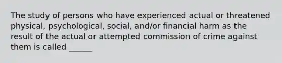 The study of persons who have experienced actual or threatened physical, psychological, social, and/or financial harm as the result of the actual or attempted commission of crime against them is called ______