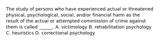 The study of persons who have experienced actual or threatened physical, psychological, social, and/or financial harm as the result of the actual or attempted commission of crime against them is called ______. A. victimology B. rehabilitation psychology C. heuristics D. correctional psychology