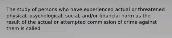 The study of persons who have experienced actual or threatened physical, psychological, social, and/or financial harm as the result of the actual or attempted commission of crime against them is called __________.