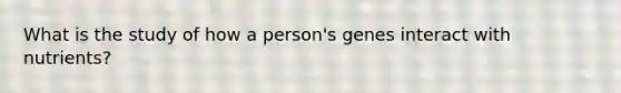 What is the study of how a person's genes interact with nutrients?