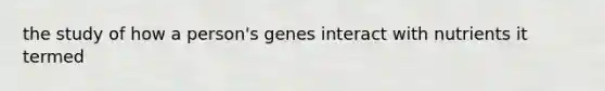 the study of how a person's genes interact with nutrients it termed