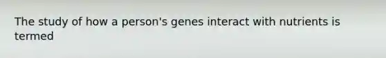 The study of how a person's genes interact with nutrients is termed