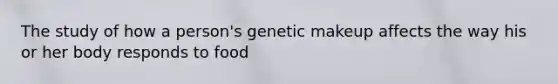 The study of how a person's genetic makeup affects the way his or her body responds to food