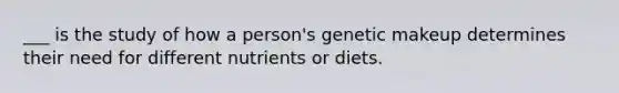 ___ is the study of how a person's genetic makeup determines their need for different nutrients or diets.