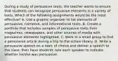 During a study of persuasive texts, the teacher wants to ensure that students can recognize persuasive elements in a variety of texts. Which of the following assignments would be the most effective? A. Use a graphic organizer to list elements of persuasive, narrative, and informational texts. B. Create a portfolio that includes samples of persuasive texts from magazines, newspapers, and other sources of media with persuasive elements highlighted. C. Work in a small group to find a persuasive article during a trip to the school library. D. Write a persuasive speech on a topic of choice and deliver a speech to the class; then have students rate each speaker to indicate whether he/she was persuasive.