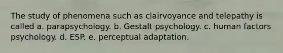 The study of phenomena such as clairvoyance and telepathy is called a. parapsychology. b. Gestalt psychology. c. human factors psychology. d. ESP. e. perceptual adaptation.