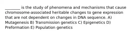 ________ is the study of phenomena and mechanisms that cause chromosome-associated heritable changes to gene expression that are not dependent on changes in DNA sequence. A) Mutagenesis B) Transmission genetics C) Epigenetics D) Preformation E) Population genetics