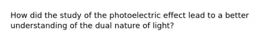 How did the study of the photoelectric effect lead to a better understanding of the dual nature of light?