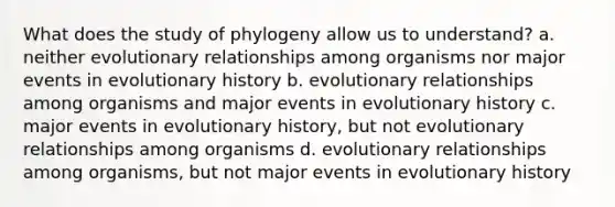 What does the study of phylogeny allow us to understand? a. neither evolutionary relationships among organisms nor major events in evolutionary history b. evolutionary relationships among organisms and major events in evolutionary history c. major events in evolutionary history, but not evolutionary relationships among organisms d. evolutionary relationships among organisms, but not major events in evolutionary history