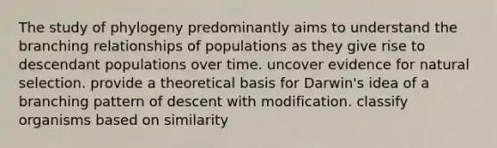 The study of phylogeny predominantly aims to understand the branching relationships of populations as they give rise to descendant populations over time. uncover evidence for natural selection. provide a theoretical basis for Darwin's idea of a branching pattern of descent with modification. classify organisms based on similarity