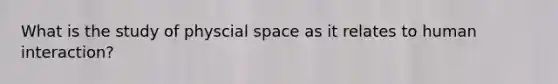 What is the study of physcial space as it relates to human interaction?