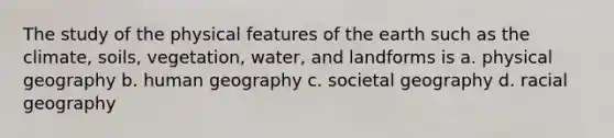 The study of the physical features of the earth such as the climate, soils, vegetation, water, and landforms is a. physical geography b. human geography c. societal geography d. racial geography