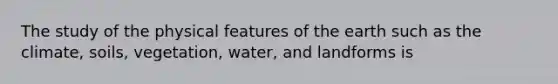 The study of the physical features of the earth such as the climate, soils, vegetation, water, and landforms is