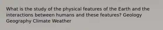 What is the study of the physical features of the Earth and the interactions between humans and these features? Geology Geography Climate Weather