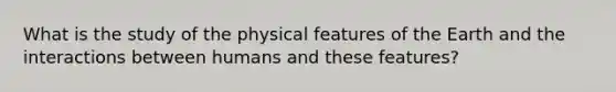 What is the study of the physical features of the Earth and the interactions between humans and these features?