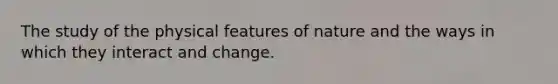 The study of the physical features of nature and the ways in which they interact and change.