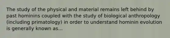 The study of the physical and material remains left behind by past hominins coupled with the study of biological anthropology (including primatology) in order to understand hominin evolution is generally known as...