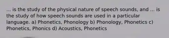 ... is the study of the physical nature of speech sounds, and ... is the study of how speech sounds are used in a particular language. a) Phonetics, Phonology b) Phonology, Phonetics c) Phonetics, Phonics d) Acoustics, Phonetics