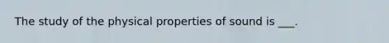 The study of the physical properties of sound is ___.