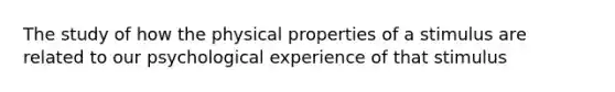 The study of how the physical properties of a stimulus are related to our psychological experience of that stimulus