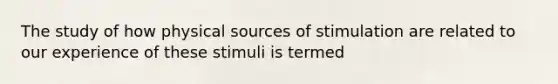 The study of how physical sources of stimulation are related to our experience of these stimuli is termed