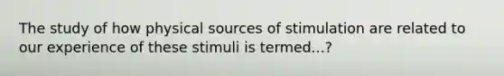 The study of how physical sources of stimulation are related to our experience of these stimuli is termed...?