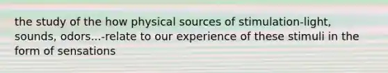 the study of the how physical sources of stimulation-light, sounds, odors...-relate to our experience of these stimuli in the form of sensations