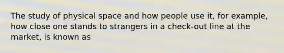 The study of physical space and how people use it, for example, how close one stands to strangers in a check-out line at the market, is known as