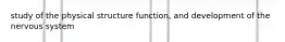 study of the physical structure function, and development of the nervous system