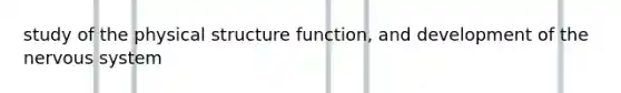 study of the physical structure function, and development of the nervous system