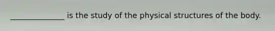 ______________ is the study of the physical structures of the body.