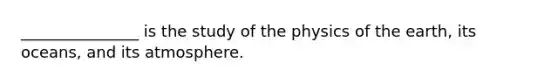 _______________ is the study of the physics of the earth, its oceans, and its atmosphere.