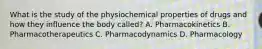 What is the study of the physiochemical properties of drugs and how they influence the body called? A. Pharmacokinetics B. Pharmacotherapeutics C. Pharmacodynamics D. Pharmacology