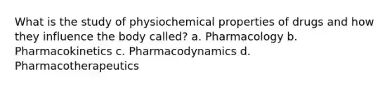 What is the study of physiochemical properties of drugs and how they influence the body called? a. Pharmacology b. Pharmacokinetics c. Pharmacodynamics d. Pharmacotherapeutics