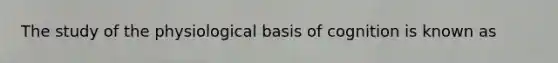 The study of the physiological basis of cognition is known as