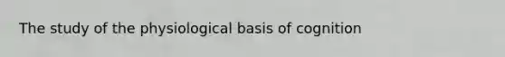The study of the physiological basis of cognition