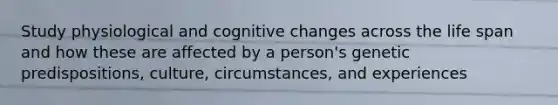 Study physiological and cognitive changes across the life span and how these are affected by a person's genetic predispositions, culture, circumstances, and experiences