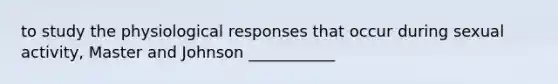 to study the physiological responses that occur during sexual activity, Master and Johnson ___________