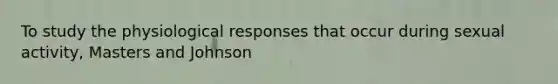 To study the physiological responses that occur during sexual activity, Masters and Johnson