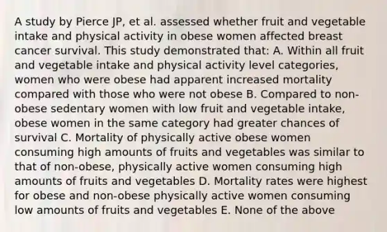 A study by Pierce JP, et al. assessed whether fruit and vegetable intake and physical activity in obese women affected breast cancer survival. This study demonstrated that: A. Within all fruit and vegetable intake and physical activity level categories, women who were obese had apparent increased mortality compared with those who were not obese B. Compared to non-obese sedentary women with low fruit and vegetable intake, obese women in the same category had greater chances of survival C. Mortality of physically active obese women consuming high amounts of fruits and vegetables was similar to that of non-obese, physically active women consuming high amounts of fruits and vegetables D. Mortality rates were highest for obese and non-obese physically active women consuming low amounts of fruits and vegetables E. None of the above