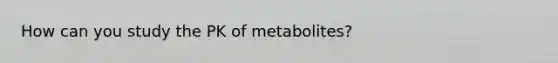 How can you study the PK of metabolites?