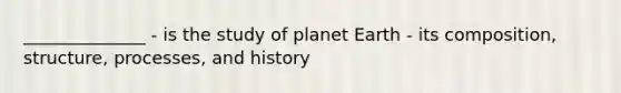 ______________ - is the study of planet Earth - its composition, structure, processes, and history