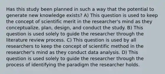 Has this study been planned in such a way that the potential to generate new knowledge exists? A) This question is used to keep the concept of scientific merit in the researcher's mind as they conceptualize, plan, design, and conduct the study. B) This question is used solely to guide the researcher through the literature review process. C) This question is used by all researchers to keep the concept of scientific method in the researcher's mind as they conduct data analysis. D) This question is used solely to guide the researcher through the process of identifying the paradigm the researcher holds.