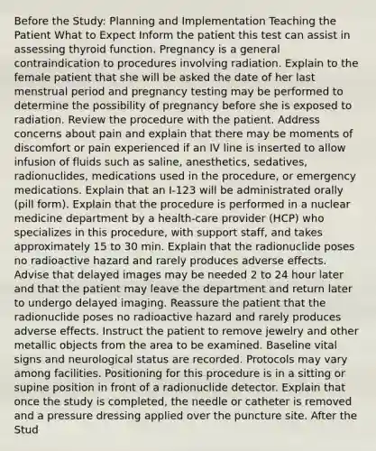 Before the Study: Planning and Implementation Teaching the Patient What to Expect Inform the patient this test can assist in assessing thyroid function. Pregnancy is a general contraindication to procedures involving radiation. Explain to the female patient that she will be asked the date of her last menstrual period and pregnancy testing may be performed to determine the possibility of pregnancy before she is exposed to radiation. Review the procedure with the patient. Address concerns about pain and explain that there may be moments of discomfort or pain experienced if an IV line is inserted to allow infusion of fluids such as saline, anesthetics, sedatives, radionuclides, medications used in the procedure, or emergency medications. Explain that an I-123 will be administrated orally (pill form). Explain that the procedure is performed in a nuclear medicine department by a health-care provider (HCP) who specializes in this procedure, with support staff, and takes approximately 15 to 30 min. Explain that the radionuclide poses no radioactive hazard and rarely produces adverse effects. Advise that delayed images may be needed 2 to 24 hour later and that the patient may leave the department and return later to undergo delayed imaging. Reassure the patient that the radionuclide poses no radioactive hazard and rarely produces adverse effects. Instruct the patient to remove jewelry and other metallic objects from the area to be examined. Baseline vital signs and neurological status are recorded. Protocols may vary among facilities. Positioning for this procedure is in a sitting or supine position in front of a radionuclide detector. Explain that once the study is completed, the needle or catheter is removed and a pressure dressing applied over the puncture site. After the Stud