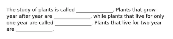 The study of plants is called _______________. Plants that grow year after year are _______________, while plants that live for only one year are called _______________. Plants that live for two year are _______________.