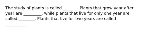 The study of plants is called _______. Plants that grow year after year are _________, while plants that live for only one year are called ________. Plants that live for two years are called __________.