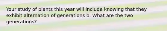 Your study of plants this year will include knowing that they exhibit alternation of generations b. What are the two generations?