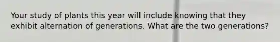Your study of plants this year will include knowing that they exhibit alternation of generations. What are the two generations?